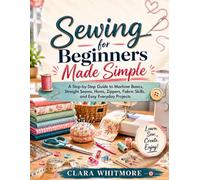 Sewing for Beginners Made Simple: A Step-by-Step Guide to Machine Basics, Straight Seams, Hems, Zippers, Fabric Skills, and Easy Everyday Projects
