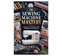 SEWING MACHINE MASTERY: A Beginner's Confidence Guide to Maintenance and Upkeep