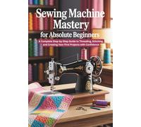 Sewing Machine Mastery for Absolute Beginners: A Complete Step-by-Step Guide to Threading, Stitching, and Creating Your First Projects with Confidence