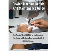 Sewing Machine Repair And Maintenance Guide: Your Practical-Based DIY Bible For Troubleshooting, Fine-Tuning, And Restoring Most Common Models Of Stitching Machines (The How-to DIY Bibles)