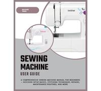 Sewing Machine User Guide: A Comprehensive Sewing Machine Manual for Beginners - Discover Setup Basics, Stitching Techniques, Repairs, Maintenance Routines, and More