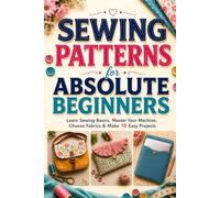 Sewing Patterns for Absolute Beginners: Master Sewing Basics, Use Your Machine, Choose Fabrics, and Make 10 Easy Projects