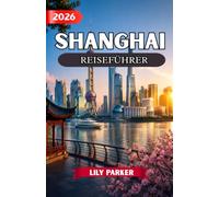 SHANGHAI REISEFÜHRER 2026: Der ultimative Insider-Guide zu Shanghais Skyline, alten Wasserstädten, versteckten Juwelen, lokaler Küche, Kultur, Shopping und unvergesslichen Erlebnissen