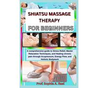 SHIATSU MASSAGE THERAPY FOR BEGINNERS: A comprehensive guide to Stress Relief, Master Relaxation Techniques, and Healing chronic pain through Acupressure, Energy Flow, and Holistic Bodywork