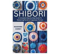 Shibori: A Complete Step by Step Guide to Mastering the Art of Japanese Tie Dye