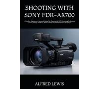 SHOOTING WITH SONY FDR-AX700: A Complete Beginner-to-Advanced Manual for Mastering 4K HDR Recording, Professional Camera Settings, Autofocus, Audio Control, and Video Production Techniques