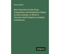 Short Exercises in Latin Prose Composition, and Examination Papers in Latin Grammar, to Which is Previxed a Brief Chapter on Analysis of Sentences