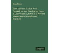 Short Exercises in Latin Prose Composition, and Examination Papers in Latin Grammar, to Which is Previxed a Brief Chapter on Analysis of Sentences