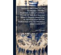 Should the Concept of Network-Centric Warfare Form a Central Pillar of the Australian Armyâ (TM)s Transformation, as Articulated in the Hardened and Networked Army Concept?