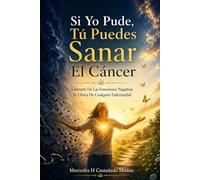Si Yo Pude, Tú Puedes Sanar El Cáncer: Liberarte De Las Emociones Negativas Te Libera De Cualquier Enfermedad