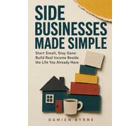 Side Businesses Made Simple: Start Small, Stay Sane: Build Real Income Beside the Life You Already Have