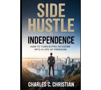SIDE HUSTLE TO INDEPENDENCE: How to Turn Extra Income into a Life of Freedom