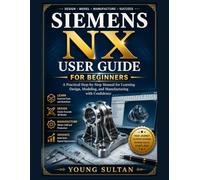SIEMENS NX USER GUIDE FOR BEGINNERS: A Practical Step-by-Step Manual for Learning Design, Modeling, and Manufacturing with Confidence