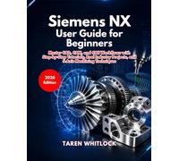 Siemens NX User Guide for Beginners: Master CAD, CAM, and CAE Workflows with Step by Step Tutorials, Real Industry Projects, and 5 Axis Machining Techniques