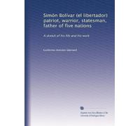 Simón Bolívar (el libertador) patriot, warrior, statesman, father of five nations: A sketch of his life and his work