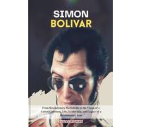 SIMON BOLIVAR: From Revolutionary Battlefields to the Vision of a United Continent, Life, Leadership, and Legacy of a Icon
