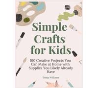 Simple Crafts for Kids: 100 Creative Projects That Your Kids Can Make at Home with Supplies You Likely Already Have in Your House