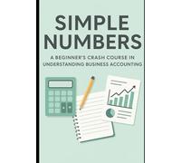 Simple Numbers: A Beginner’s Crash Course in Understanding Business Accounting: Master Financial Reports, Track Money with Confidence, and Build a Foundation for Smarter Decisions