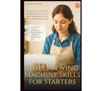 Simple Sewing Machine Skills for Starters: A Clear-Cut Guide to Understanding, Using, and Mastering Your First Sewing Machine
