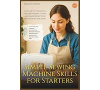 Simple Sewing Machine Skills for Starters: A Clear-Cut Guide to Understanding, Using, and Mastering Your First Sewing Machine