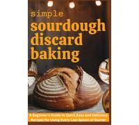 Simple Sourdough Discard Baking: A Beginner’s Guide to Quick, Easy and Delicious Recipes for Using Every Last Spoon of Starter