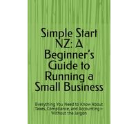 Simple Start NZ: A Beginner’s Guide to Running a Small Business: Everything You Need to Know About Taxes, Compliance, and Accounting-Without the Jargon
