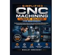 Simplified CNC Machining User Guide for Beginners: Easy Step-by-Step Instructions to Master the Basics, Advanced Techniques, Efficient Operations, ... and Confidence (Simplified Manual Guides)