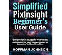 Simplified PixInsight Beginner's User Guide: The Ultimate Step-by-Step Manual to Astrophotography Image Processing for All Skill Levels - Learn ... (Simplified Astro Image Processing Guides)