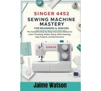 Singer 4452 Sewing Machine Mastery for Beginners & Seniors: The Complete Step-by-Step Instruction Manual to Learn Threading, Bobbin Setup, Stitch Settings, Easy Projects, and Maintenance