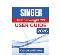 Singer Featherweight 221 USER GUIDE 2026: Confident Setup, Smooth Stitching, Proper Maintenance, Troubleshooting, and Everyday Sewing with Lasting Results