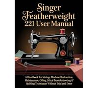 SINGER FEATHERWEIGHT 221 USER MANUAL: A Handbook for Vintage Machine Restoration, Maintenance, Oiling, Stitch Troubleshooting & Quilting Techniques Without Trial and Error