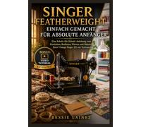 SINGER FEATHERWEIGHT EINFACH GEMACHT FÜR ABSOLUTE ANFÄNGER: Eine Schritt-für-Schritt-Anleitung zum Einrichten, Bedienen, Warten und Meistern Ihrer Vintage Singer 221 mit Zuversicht