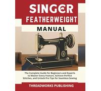 Singer Featherweight Manual: The Complete Guide for Beginners and Experts to Master Every Feature, Achieve Perfect Stitches, and Unlock Pro Tips for Seamless Sewing