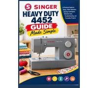 Singer Heavy Duty 4452 Guide Made Simple: A Practical Guide to Setup, Stitch Selection, Sewing Techniques, Machine Care, Troubleshooting, and Everyday Projects