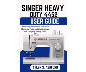 SINGER HEAVY DUTY 4452 USER GUIDE: The Complete Practical Manual to Mastering Features, Stitch Settings, and Everyday Sewing Tasks
