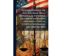 Sistema General De Las Aduanas De La Monarquia Española En Ambos Emisferios Aprobado Por Las Córtes Ordinarias Del Año De 1820
