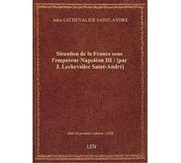 Situation de la France sous l'empereur Napoléon III / [par J. Lechevalier Saint-André]