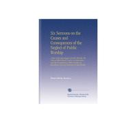 Six Sermons on the Causes and Consequences of the Neglect of Public Worship: A View of the Advantages of Public Worship, the Motives Which Should Lead ... Attendance Upon Its Ordinances Unprofitable.