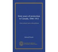 Sixty years of protection in Canada, 1846-1912: where industry leans on the politician