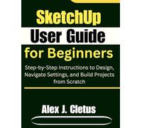 SketchUp User Guide for Beginners: Step-by-Step Instructions to Design, Navigate Settings, and Build Projects from Scratch
