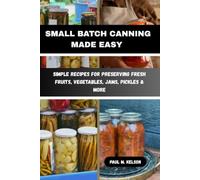 SMALL BATCH CANNING MADE EASY: Simple Recipes for Preserving Fresh Fruits, Vegetables, Jams, Pickles & More