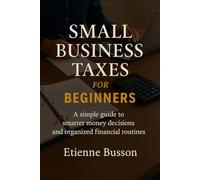 SMALL BUSINESS TAXES FOR BEGINNERS: A small guide to smarter decisions and organized financial routines