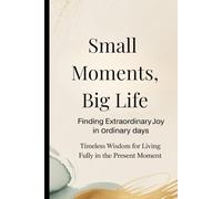 Small Moments, Big Life: Finding Extraordinary Joy in Ordinary Days: Timeless Wisdom for Living Fully in the Present Moment