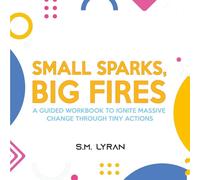 Small Sparks, Big Fires: A Guided Workbook To Ignite Massive Change Through Tiny Actions