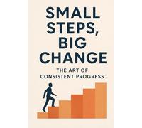 Small Steps, Big Change: The Art of Consistent Progress: “Transform Your Life One Habit, One Day, One Step at a Time”