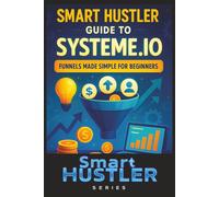 Smart Hustler Guide to Systeme.io: Funnels Made Simple for Beginners: Build High-Converting Sales Funnels Without Tech Skills - Automate Your Leads, ... in One Simple Platform (Smart Hustler Series)