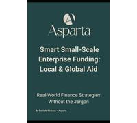 Smart Small-Scale Enterprise Funding: Local & Global Aid: The No-Jargon Guide to Enterprise Aid, Small Business Finance, and Growth Funding Opportunities