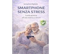 SMARTPHONE SENZA STRESS: Guida pratica all'uso sereno e sicuro. (SEMPLICE DIGITALE)