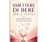 Smettere di bere per le donne: Un percorso pratico per ritrovare salute, libertà e fiducia in sé
