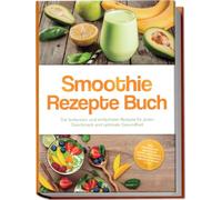 Smoothie Rezepte Buch: Die leckersten und einfachsten Rezepte für jeden Geschmack und optimale Gesundheit - inkl. Frühstücks-Smoothies, grüne Smoothies, Protein-Shakes & Smoothie Bowls uvm.